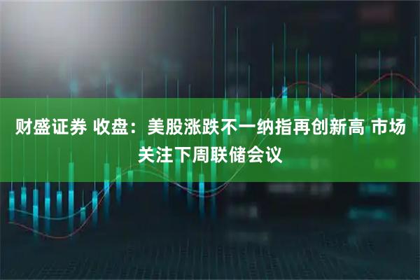 财盛证券 收盘：美股涨跌不一纳指再创新高 市场关注下周联储会议