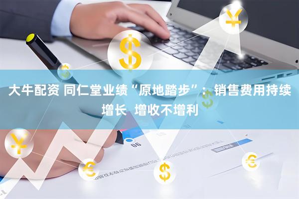 大牛配资 同仁堂业绩“原地踏步”：销售费用持续增长  增收不增利