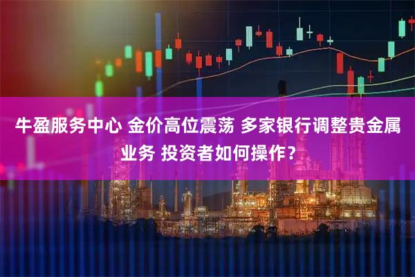 牛盈服务中心 金价高位震荡 多家银行调整贵金属业务 投资者如何操作？