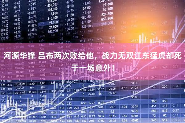 河源华锋 吕布两次败给他，战力无双江东猛虎却死于一场意外！