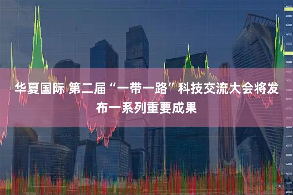 华夏国际 第二届“一带一路”科技交流大会将发布一系列重要成果