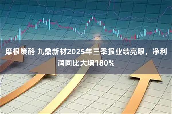 摩根策酪 九鼎新材2025年三季报业绩亮眼，净利润同比大增180%