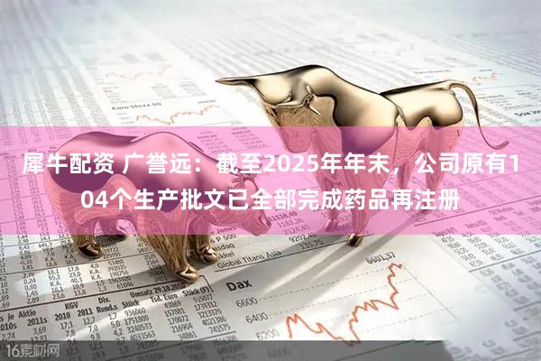 犀牛配资 广誉远：截至2025年年末，公司原有104个生产批文已全部完成药品再注册