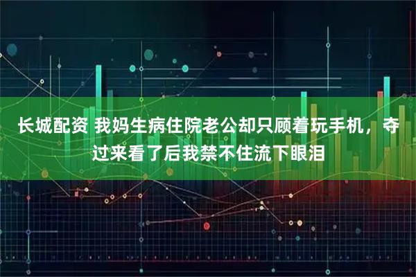 长城配资 我妈生病住院老公却只顾着玩手机，夺过来看了后我禁不住流下眼泪