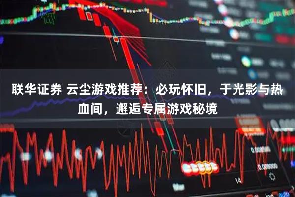 联华证券 云尘游戏推荐：必玩怀旧，于光影与热血间，邂逅专属游戏秘境