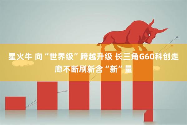 星火牛 向“世界级”跨越升级 长三角G60科创走廊不断刷新含“新”量