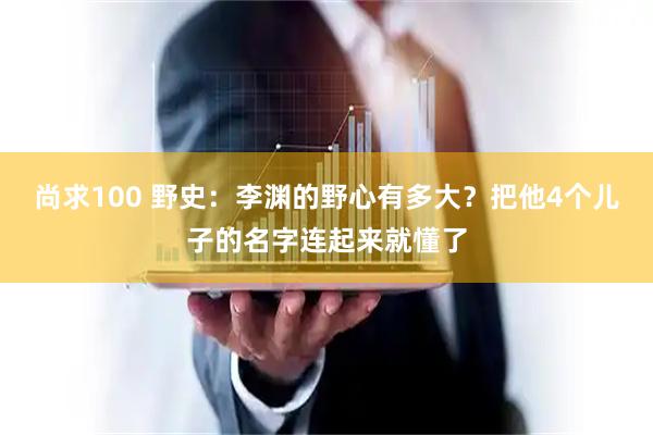 尚求100 野史：李渊的野心有多大？把他4个儿子的名字连起来就懂了