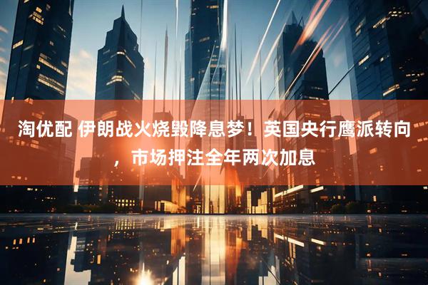 淘优配 伊朗战火烧毁降息梦！英国央行鹰派转向，市场押注全年两次加息