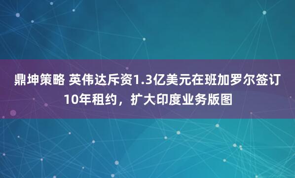 鼎坤策略 英伟达斥资1.3亿美元在班加罗尔签订10年租约，扩大印度业务版图