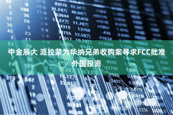 中金辰大 派拉蒙为华纳兄弟收购案寻求FCC批准外国投资