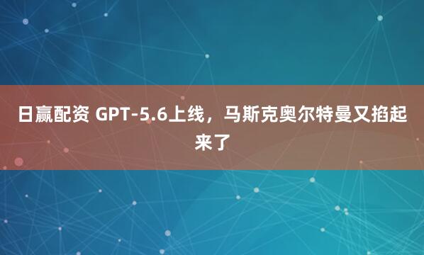 日赢配资 GPT-5.6上线，马斯克奥尔特曼又掐起来了