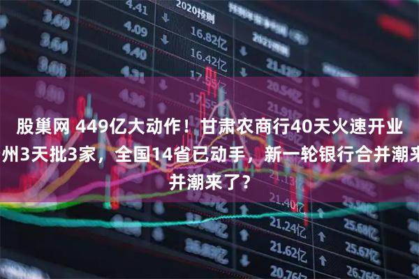 股巢网 449亿大动作！甘肃农商行40天火速开业，贵州3天批3家，全国14省已动手，新一轮银行合并潮来了？