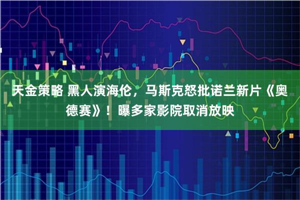 天金策略 黑人演海伦，马斯克怒批诺兰新片《奥德赛》！曝多家影院取消放映
